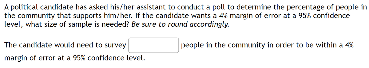 A political candidate has asked his/her assistant to conduct a poll to determine the percentage of people in
the community that supports him/her. If the candidate wants a 4% margin of error at a 95% confidence
level, what size of sample is needed? Be sure to round accordingly.
people in the community in order to be within a 4%
The candidate would need to survey
margin of error at a 95% confidence level.