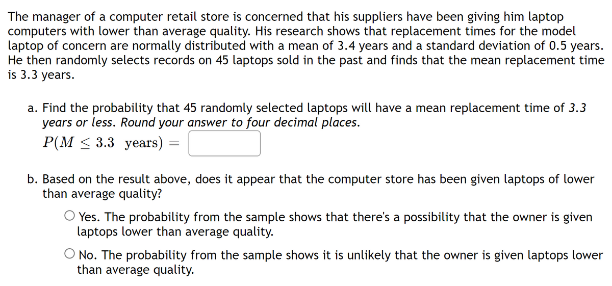The manager of a computer retail store is concerned that his suppliers have been giving him laptop
computers with lower than average quality. His research shows that replacement times for the model
laptop of concern are normally distributed with a mean of 3.4 years and a standard deviation of 0.5 years.
He then randomly selects records on 45 laptops sold in the past and finds that the mean replacement time
is 3.3 years.
a. Find the probability that 45 randomly selected laptops will have a mean replacement time of 3.3
years or less. Round your answer to four decimal places.
P(M ≤ 3.3 years)
=
b. Based on the result above, does it appear that the computer store has been given laptops of lower
than average quality?
Yes. The probability from the sample shows that there's a possibility that the owner is given
laptops lower than average quality.
No. The probability from the sample shows it is unlikely that the owner is given laptops lower
than average quality.