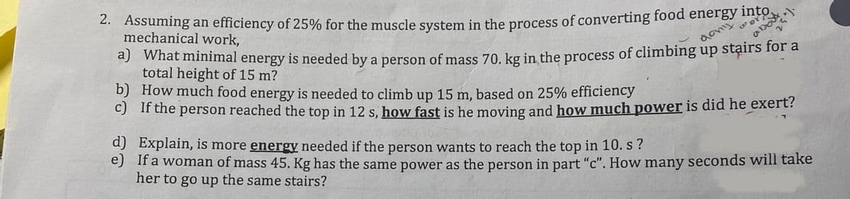 2. Assuming an efficiency of 25% for the muscle system in the process of converting food energy into
mechanical work,
dony
..).
about
a) What minimal energy is needed by a person of mass 70. kg in the process of climbing up stairs for a
total height of 15 m?
d)
e)
b) How much food energy is needed to climb up 15 m, based on 25% efficiency
c) If the person reached the top in 12 s, how fast is he moving and how much power is did he exert?
Explain, is more energy needed if the person wants to reach the top in 10. s?
If a woman of mass 45. Kg has the same power as the person in part "c". How many seconds will take
her to go up the same stairs?