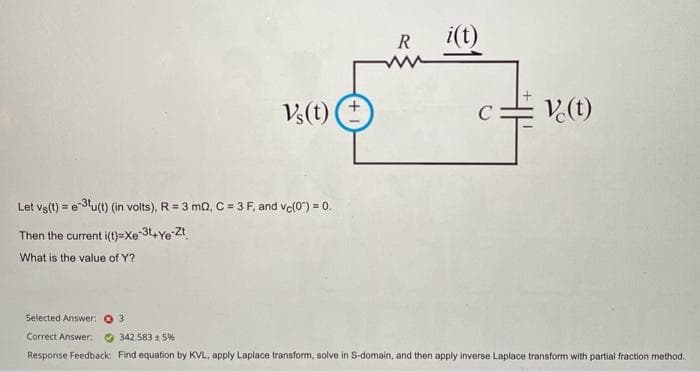 Vs(t)
Let vs(t) = e-3tu(t) (in volts), R = 3 mQ, C = 3 F, and vc(0) = 0.
Then the current i(t)=Xe-3t+Ye-Zt
What is the value of Y?
R
i(t)
C
V.(t)
Selected Answer: 31
Correct Answer:
342.583 15%
Response Feedback: Find equation by KVL, apply Laplace transform, solve in S-domain, and then apply inverse Laplace transform with partial fraction method.