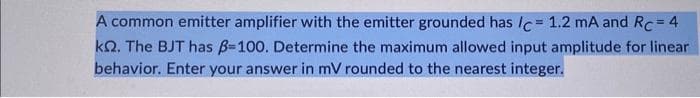 A common emitter amplifier with the emitter grounded has /c = 1.2 mA and Rc = 4
k. The BJT has ß=100. Determine the maximum allowed input amplitude for linear
behavior. Enter your answer in mV rounded to the nearest integer.