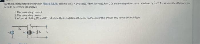 For the ideal transformer shown in Figure P6.46, assume uin(t)-240 cos(377) V, Rin - 80. Ro-20, and the step-down turns ratio is set by n=2. To calculate the efficiency, you
need to determine (1) and (2):
1. The secondary current.
2. The secondary power.
3. After calculating (1) and (2), calculate the installation efficiency Po/Pin, enter this answer only to two decimal digits.
www
HEEKR