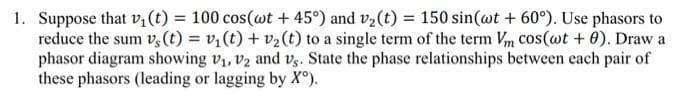 1. Suppose that v₁ (t) = 100 cos(wt + 45°) and v₂ (t) = 150 sin (@t + 60°). Use phasors to
reduce the sum vs (t) = v₁ (t) + v₂ (t) to a single term of the term Vm cos(wt + 0). Draw a
phasor diagram showing V₁, V2 and vs. State the phase relationships between each pair of
these phasors (leading or lagging by Xº).