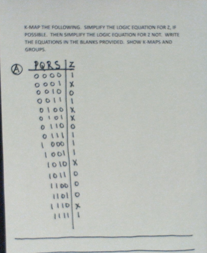 (
K-MAP THE FOLLOWING. SIMPLIFY THE LOGIC EQUATION FOR Z, IF
POSSIBLE. THEN SIMPLIFY THE LOGIC EQUATION FOR Z NOT. WRITE
THE EQUATIONS IN THE BLANKS PROVIDED. SHOW K-MAPS AND
GROUPS.
PQRS IZ
0000 1
0001 X
00100
0011
0100X
0101X
01100
01111
1 000 1
1 0011
1010 X
1011 0
11000
11010
1110X