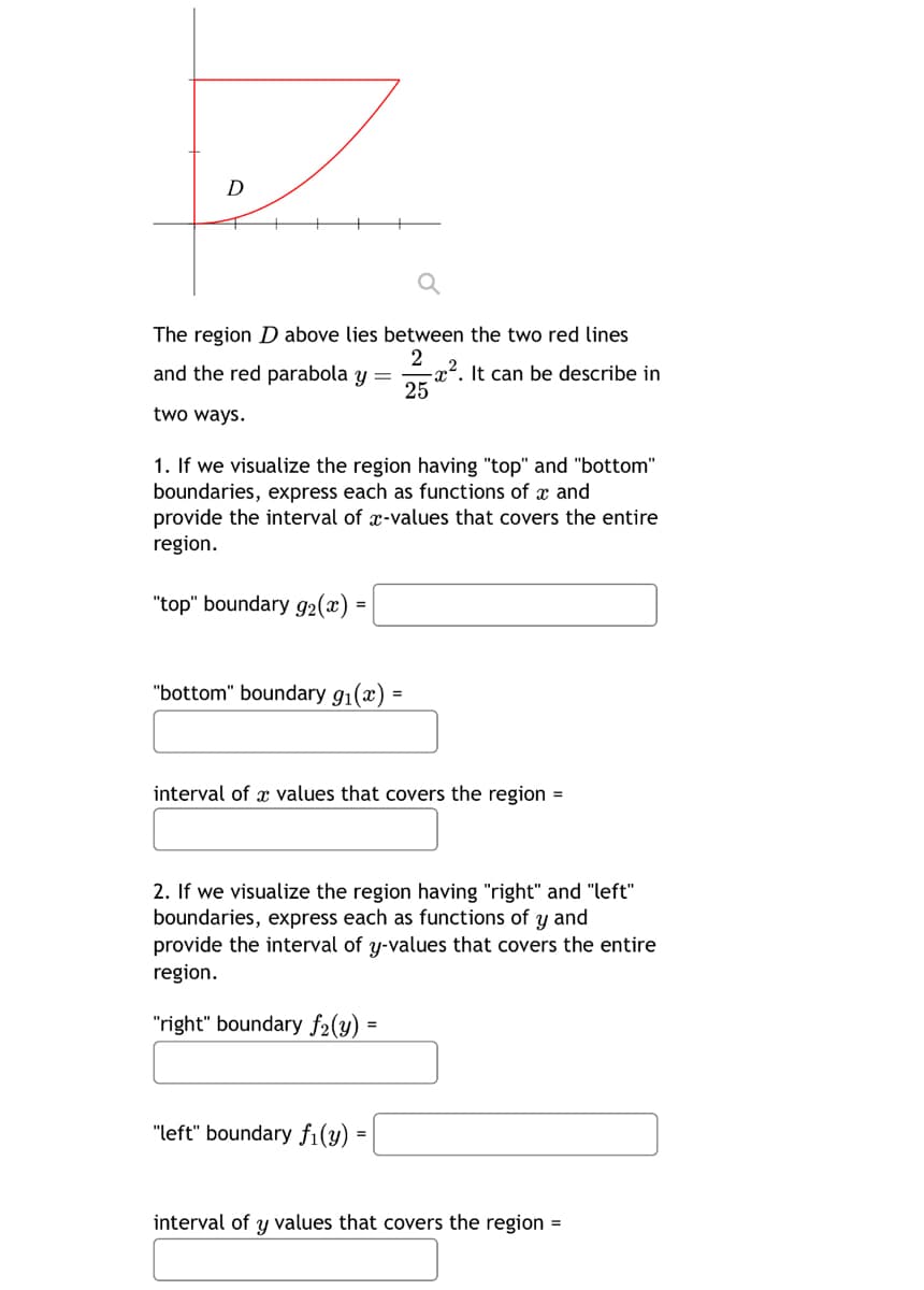 D
The region D above lies between the two red lines
2
and the red parabola y =
x². It can be describe in
25
two ways.
1. If we visualize the region having "top" and "bottom"
boundaries, express each as functions of x and
provide the interval of x-values that covers the entire
region.
=
"top" boundary 92(x) 4
"bottom" boundary g₁(a)
=
interval of values that covers the region =
2. If we visualize the region having "right" and "left"
boundaries, express each as functions of y and
provide the interval of y-values that covers the entire
region.
"right" boundary f₂(y)
"left" boundary fi(y)"
interval of y values that covers the region =