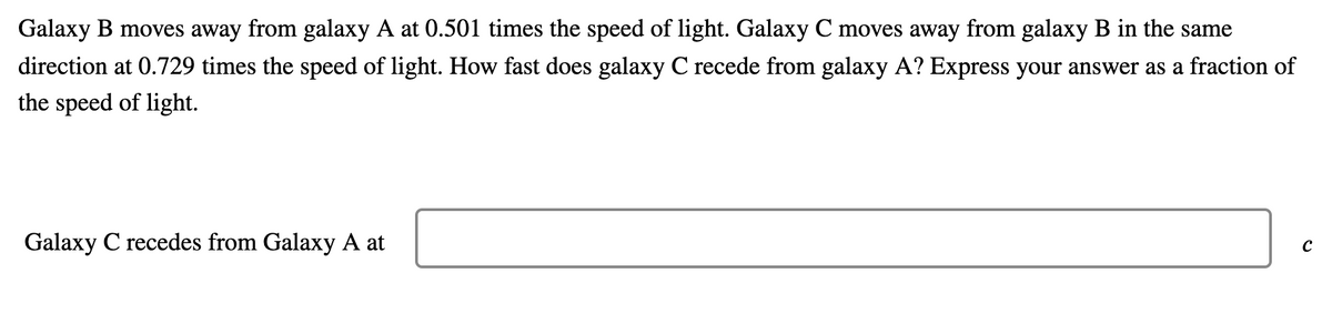 Galaxy B moves away from galaxy A at 0.501 times the speed of light. Galaxy C moves away from galaxy B in the same
direction at 0.729 times the speed of light. How fast does galaxy C recede from galaxy A? Express your answer as a fraction of
the speed of light.
Galaxy C recedes from Galaxy A at
C