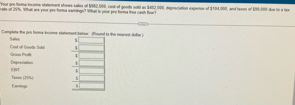 Your pro forma income statement shows sales of $982,000, cost of goods sold as $482,000, depreciation expense of $104,000, and taxes of $99,000 due to a tax
rate of 25%. What are your pro forma earnings? What is your pro forma free cash flow?
Complete the pro forma income statement below: (Round to the nearest dollar.)
Sales
%24
Cost of Goods Sold
2$
Gross Profit
$
Depreciation
2$
EBIT
2$
Taxes (25%)
Earnings
24
