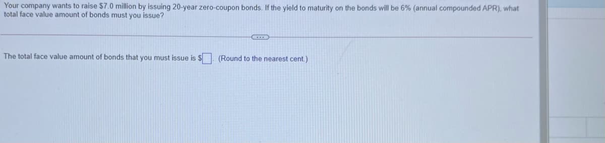 Your company wants to raise $7.0 million by issuing 20-year zero-coupon bonds. If the yield to maturity on the bonds will be 6% (annual compounded APR), what
total face value amount of bonds must you issue?
The total face value amount of bonds that you must issue is $. (Round to the nearest cent.)
