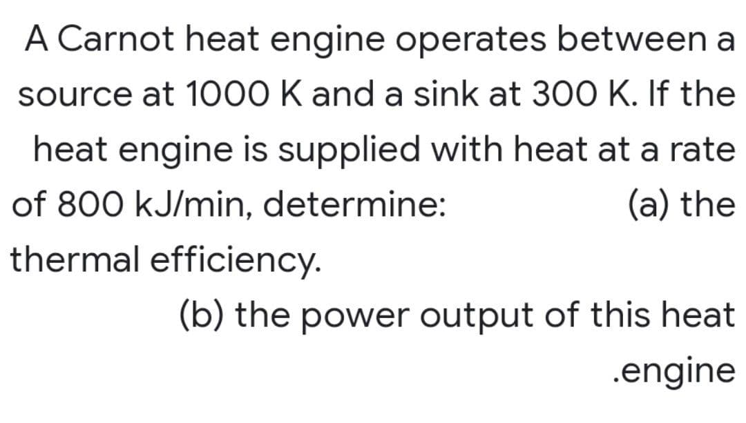 A Carnot heat engine operates between a
source at 1000 K and a sink at 300 K. If the
heat engine is supplied with heat at a rate
of 800 kJ/min, determine:
(a) the
thermal efficiency.
(b) the power output of this heat
.engine
