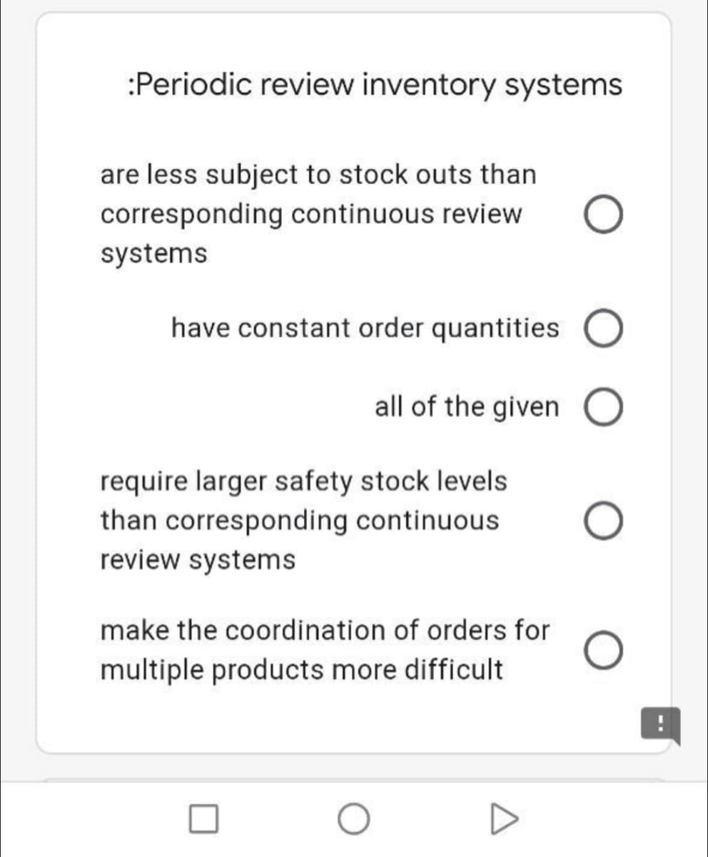 :Periodic review inventory systems
are less subject to stock outs than
corresponding continuous review
systems
have constant order quantities
all of the given O
require larger safety stock levels
than corresponding continuous
review systems
make the coordination of orders for
multiple products more difficult
