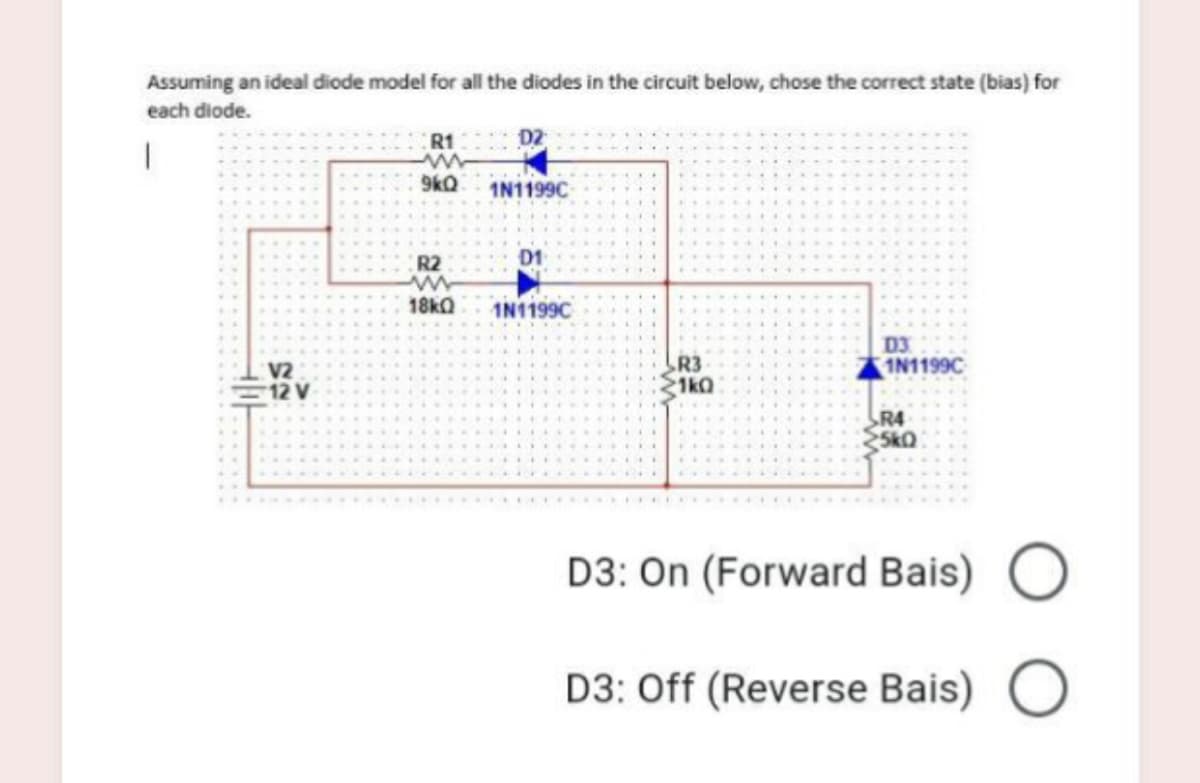 Assuming an ideal diode model for all the diodes in the circuit below, chose the correct state (bias) for
each diode.
R1
ww
9kQ
1N1199C
R2
D1
18kQ
1N1199C
V2
12 V
R3
1kQ
D3
1N1199C
R4
D3: On (Forward Bais)
D3: Off (Reverse Bais)
