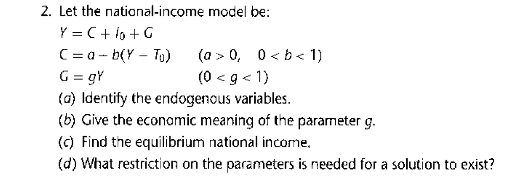 2. Let the national-income model be:
Y = C+ 1o + G
C= a- b(Y – To)
G = gY
(0) Identify the endogenous variables.
(b) Give the econamic meaning of the parameter g.
(c) Find the equilibrium national income.
(a
> 0, 0< b < 1)
(0
< g < 1)
(d) What restriction on the parameters is needed for a solution to exist?
