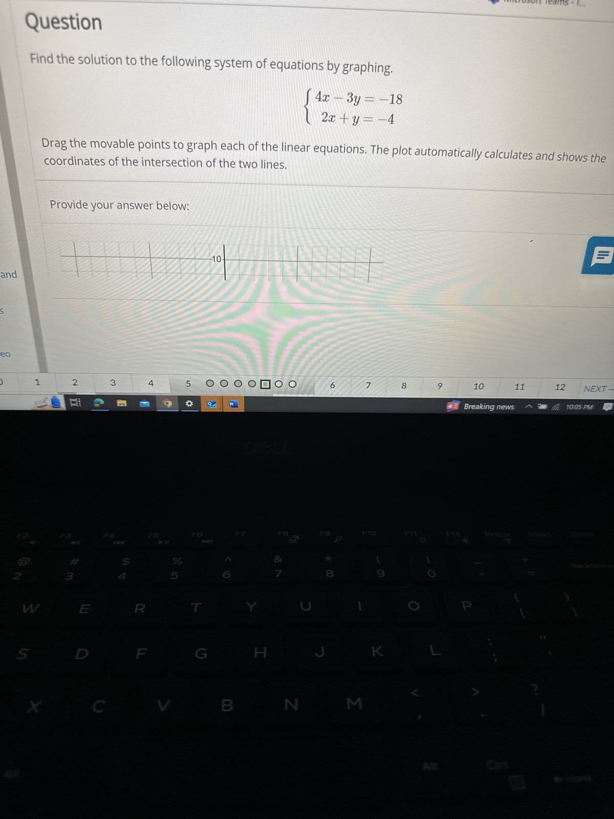 Question
Find the solution to the following system of equations by graphing.
and
S
eo
4x-3y=-18
2x+y= −4
MUSTE Teams -
Drag the movable points to graph each of the linear equations. The plot automatically calculates and shows the
coordinates of the intersection of the two lines.
F2
Provide your answer below:
1
2
3
4
W
S
E
3
FA
E
R
C
10.
5 O
03
FS
F6
%
5
W
NEW
OOOOO
DOLL
H
6
7
8
ווי
9
10
11
12
NEXT-
43 Breaking news
10:05 PM
F8
F9
F10
F11
F12
&
7
C
* 00
V
B N
M
K