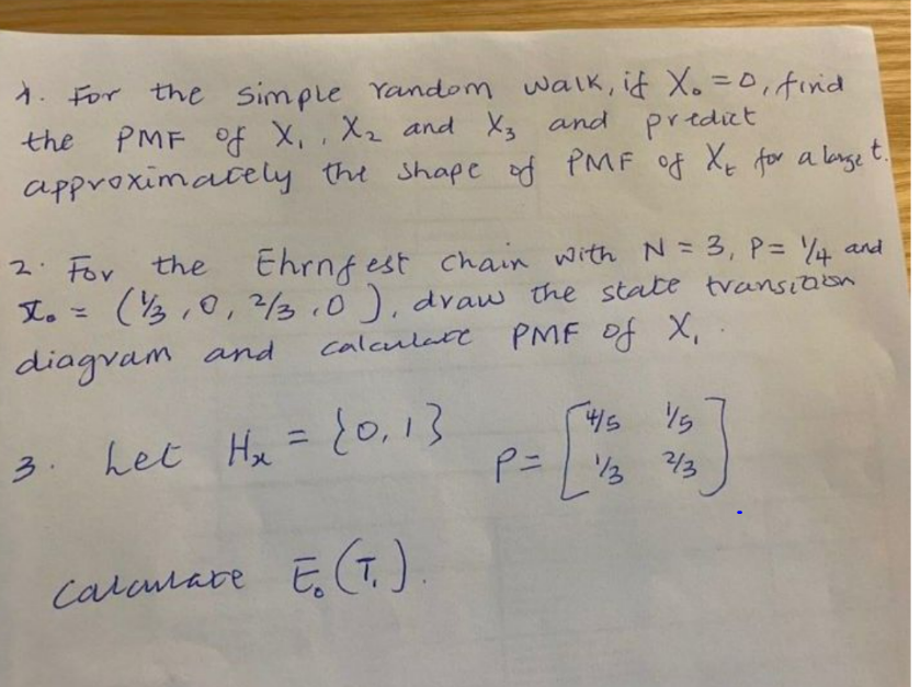 1. For the simple Yandom walk, id X. =0,finid
PMF of X, ,X2 and X3 and predict
approximately the Shape of PMF of Xq for a lange t.
the
thrnf est chain with N = 3, P= Y4 and
(3,0, 23.0), dvaw the state transiaon
2. For
the
文。=
calculate
PMF of X,
and
diagvam
4/5
%3D
3. het Hx ={0,13
213
P= 3 3
calatare ET)
