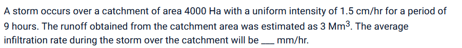 A storm occurs over a catchment of area 4000 Ha with a uniform intensity of 1.5 cm/hr for a period of
9 hours. The runoff obtained from the catchment area was estimated as 3 Mm³. The average
infiltration rate during the storm over the catchment will be ____ mm/hr.