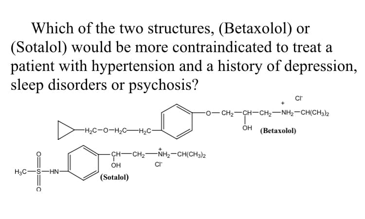 Which of the two structures, (Betaxolol) or
(Sotalol) would be more contraindicated to treat a
patient with hypertension and a history of depression,
sleep disorders or psychosis?
cr
-o- CH2-CH-CH2-NH2-CH(CH3)2
-H2C-O-H2C-H2C-
Он
(Betaxolol)
CH-
-CH2-NH2-CH(CH3)2
OH
Cr
H3C-S-HN-
(Sotalol)
