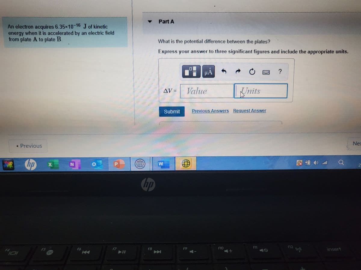 Part A
An electron acquires 6.35x10-16 J of kinetic
energy when it is accelerated by an electric field
from plate A to plate B.
What is the potential difference between the plates?
Express your answer to three significant figures and include the appropriate units.
HA
?
AV =
Value
Units
Submit
Previous Answers Request Answer
« Previous
Nex
hp
图西 all
hp
FV2
f11
40
f6
F7
f8
f9
F1O
insert
一
