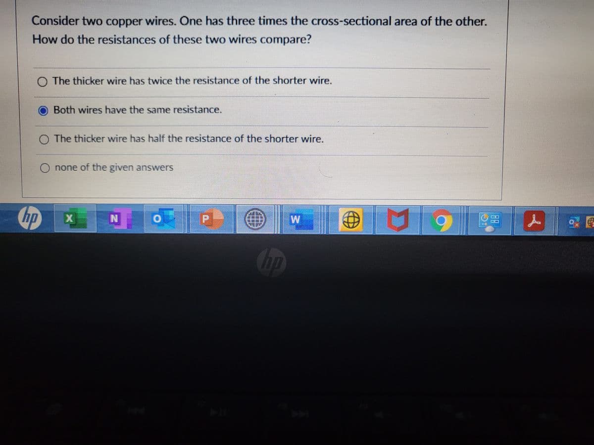 Consider two copper wires. One has three times the cross-sectional area of the other.
How do the resistances of these two wires compare?
O The thicker wire has twice the resistance of the shorter wire.
Both wires have the same resistance.
O The thicker wire has half the resistance of the shorter wire.
O none of the given answers
hp
N
P.
88
