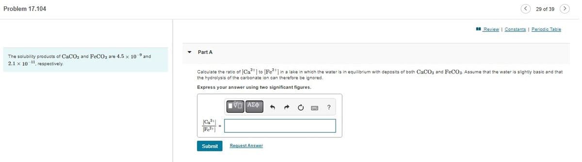Problem 17.104
The solubility products of CaCO3 and FeCO3 are 4.5 x 10-9 and
2.1 x 10-¹1, respectively.
Part A
[Fe²+]
Calculate the ratio of [Ca²+] to [Fe²+] in a lake in which the water is in equilibrium with deposits of both CaCO3 and FeCO3. Assume that the water is slightly basic and that
the hydrolysis of the carbonate ion can therefore be ignored.
Express your answer using two significant figures.
Submit
ΠΑΣΦ
Request Answer
29 of 39
1
Review | Constants | Periodic Table