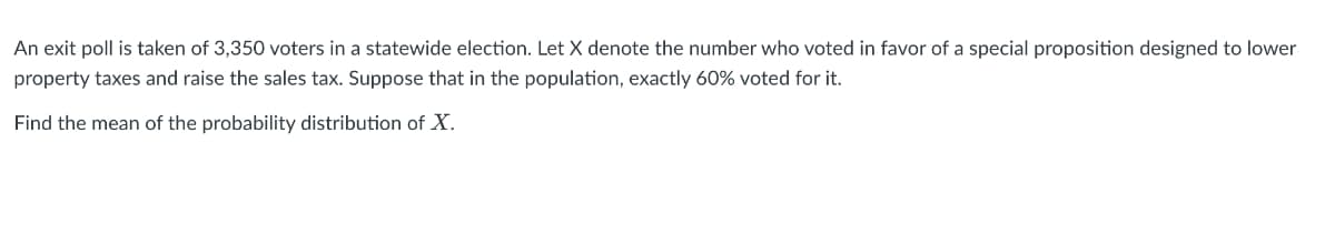 An exit poll is taken of 3,350 voters in a statewide election. Let X denote the number who voted in favor of a special proposition designed to lower
property taxes and raise the sales tax. Suppose that in the population, exactly 60% voted for it.
Find the mean of the probability distribution of X.