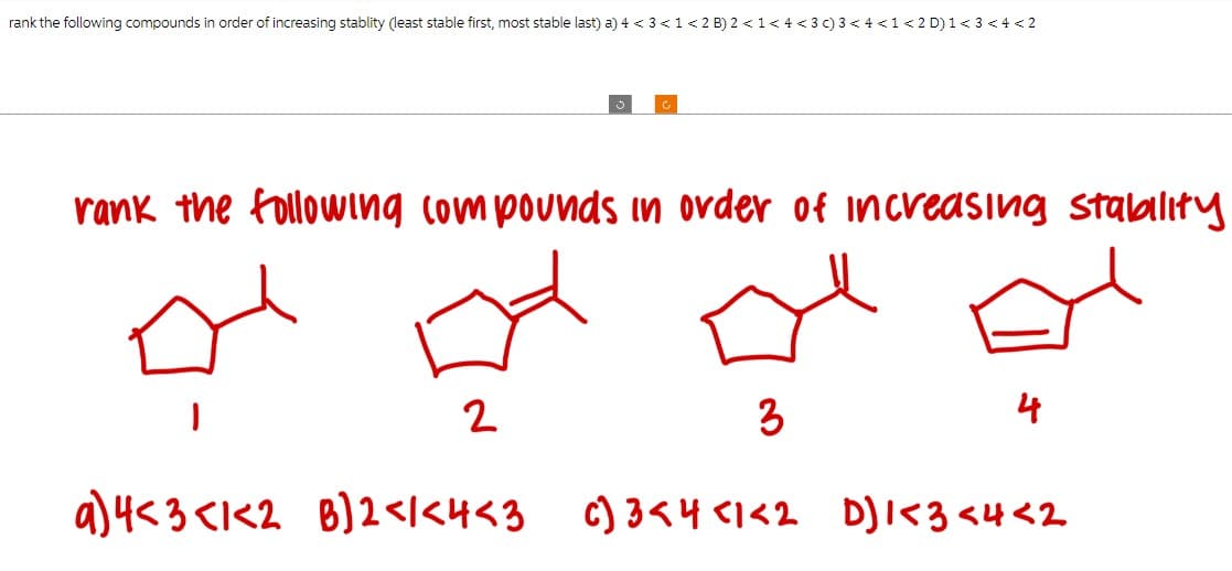 rank the following compounds in order of increasing stablity (least stable first, most stable last) a) 4 < 3 < 1 < 2 B) 2 <1 <4 <3 c) 3 < 4 <1 < 2 D) 1 < 3 < 4 < 2
rank the following compounds in order of increasing stability
2
3
a) 4<3 <1<2 B]2<1<4<3 c)3<4 <1<2 D]1<3<4 <2
4
