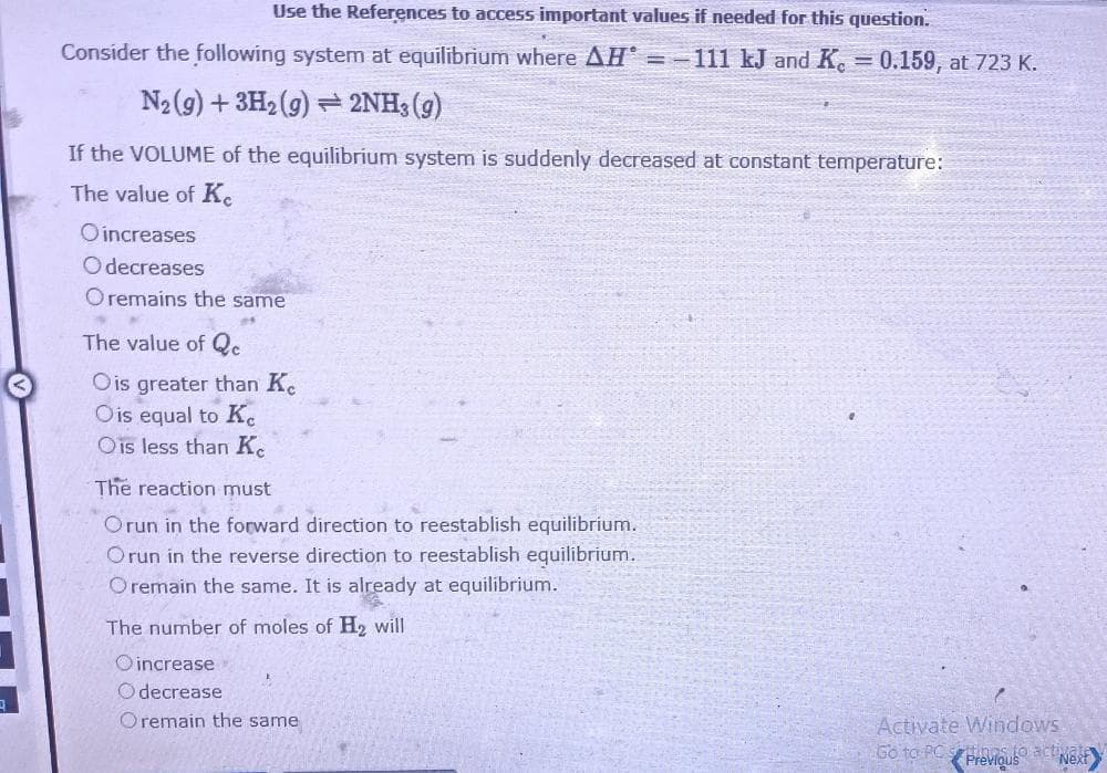 Use the References to access important values if needed for this question.
Consider the following system at equilibrium where AH =-111 kJ and Ke = 0.159, at 723 K.
N₂(g) + 3H₂(g) 2NH3(g)
If the VOLUME of the equilibrium system is suddenly decreased at constant temperature:
The value of Ke
Oincreases
Odecreases
O remains the same
The value of Qc
Ois greater than Ke
Ois equal to Ke
Ois less than Ke
The reaction must
Orun in the forward direction to reestablish equilibrium.
Orun in the reverse direction to reestablish equilibrium.
Oremain the same. It is already at equilibrium.
The number of moles of H₂ will
Oincrease
Odecrease
Oremain the same
Activate Windows
Go to PC Previous
s to act Next