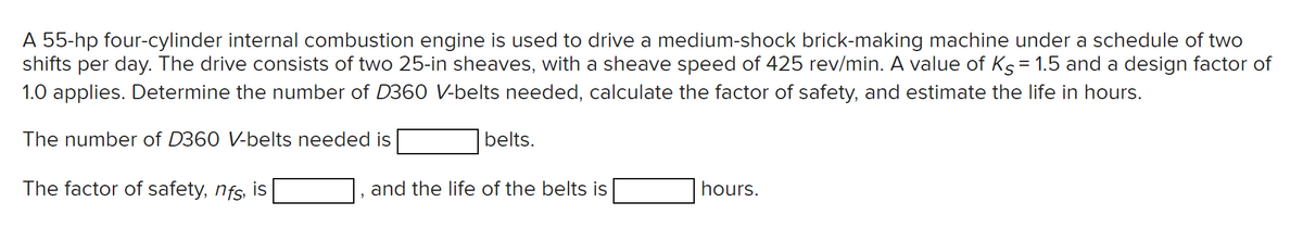 A 55-hp four-cylinder internal combustion engine is used to drive a medium-shock brick-making machine under a schedule of two
shifts per day. The drive consists of two 25-in sheaves, with a sheave speed of 425 rev/min. A value of Ks = 1.5 and a design factor of
1.0 applies. Determine the number of D360 V-belts needed, calculate the factor of safety, and estimate the life in hours.
The number of D360 V-belts needed is
The factor of safety, nfs, is
belts.
and the life of the belts is
hours.