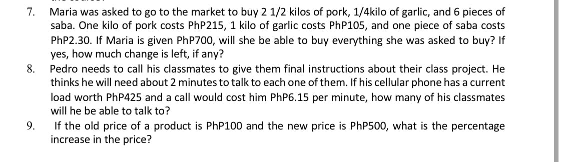 Maria was asked to go to the market to buy 2 1/2 kilos of pork, 1/4kilo of garlic, and 6 pieces of
saba. One kilo of pork costs PhP215, 1 kilo of garlic costs PhP105, and one piece of saba costs
PHP2.30. If Maria is given PhP700, will she be able to buy everything she was asked to buy? If
yes, how much change is left, if any?
Pedro needs to call his classmates to give them final instructions about their class project. He
thinks he will need about 2 minutes to talk to each one of them. If his cellular phone has a current
7.
8.
load worth PhP425 and a call would cost him PhP6.15 per minute, how many of his classmates
will he be able to talk to?
If the old price of a product is PhP100 and the new price is PHP500, what is the percentage
increase in the price?
9.
