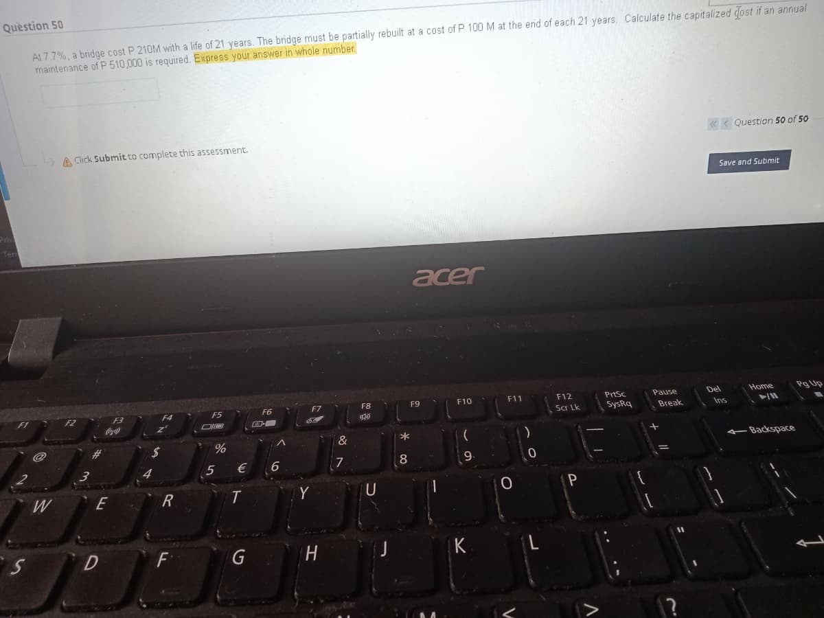 Question 50
At 7.7%, a bridge cost P 210M with a life of 21 years. The bridge must be partially rebuilt at a cost of P 100 M at the end of each 21 years, Calculate the capitalized dost if an annual
maintenance of P 510,000 is required. Express your answer in whole number.
« < Question 50 of 50
A Click Submit to complete this assessment.
Save and Submit
acer
F11
PrtSc
Del
Home
Pg Up
F7
F8
F9
F10
F12
Pause
F5
F6
FZ
F3
Scr Lk
SysRq
Break
Ins
#3
24
%
&
4-Backspace
5
€
7
8
W
E
Y
U
D
F
G
K
~の
エ
6
