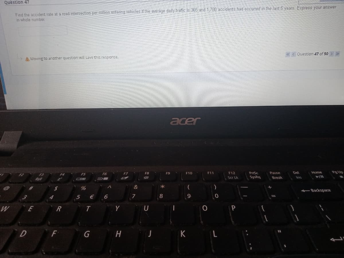 Question 47
Find the accident rate at a road intersection per million entering vehicles if the average daily traffic is 365 and 1,780 accidents.had occurred in the last 5 years. Express your answer
in whole number.
« < Question 47 of 50 > >
A Moving to another question will save this response.
acer
F8
F9
F10
F11
F12
PriSc
Pause
Del
Home
Pg Up
F3
F4
F5
F6
F7
Scr Lk
SysRq
Break
Ins
&
Backspace
€
6
7
8
E
T
P
F
G
K
