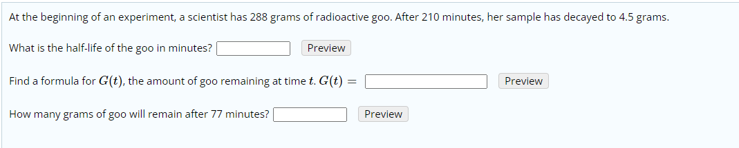 At the beginning of an experiment, a scientist has 288 grams of radioactive goo. After 210 minutes, her sample has decayed to 4.5 grams.
What is the half-life of the goo in minutes?
Preview
Find a formula for G(t), the amount of goo remaining at time t. G(t) =
Preview
How many grams of goo will remain after 77 minutes?
Preview
