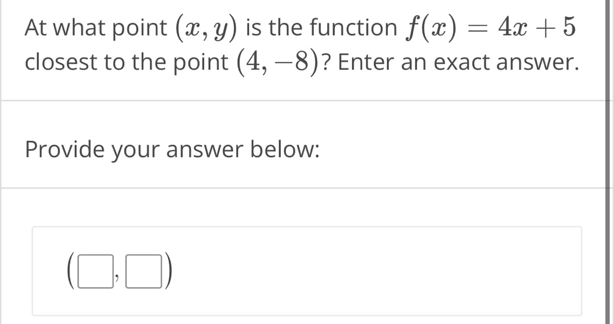 At what point (x, y) is the function f(x) = 4x + 5
closest to the point (4, -8)? Enter an exact answer.
Provide your answer below: