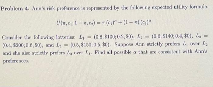 Problem 4. Ann's risk preference is represented by the following expected utility formula:
U(T, C₁; 1-T, C₂) = π (C₁)" + (1-7) (C₂)".
=
Consider the following lotteries: L₁ = (0.8, $100; 0.2, $0), L2 (0.6, $140; 0.4, $0), L3=
(0.4, $200; 0.6, $0), and L3= (0.5, $150; 0.5, $0). Suppose Ann strictly prefers L₁ over L₂
and she also strictly prefers La over L₁. Find all possible a that are consistent with Ann's
preferences.