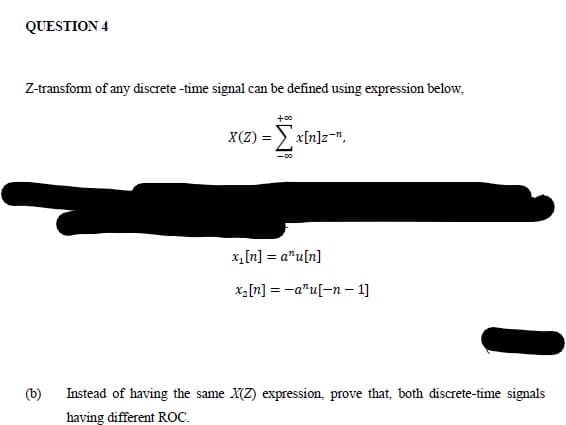 QUESTION 4
Z-transform of any điscrete -time signal can be defined using expression below,
+00
X(Z) = ) x[n]z-n,
x,[n] = a"u[n]
x2[n] = -a"u[-n – 1]
(b)
Instead of having the same X(Z) expression, prove that, both discrete-time signals
having different ROC.

