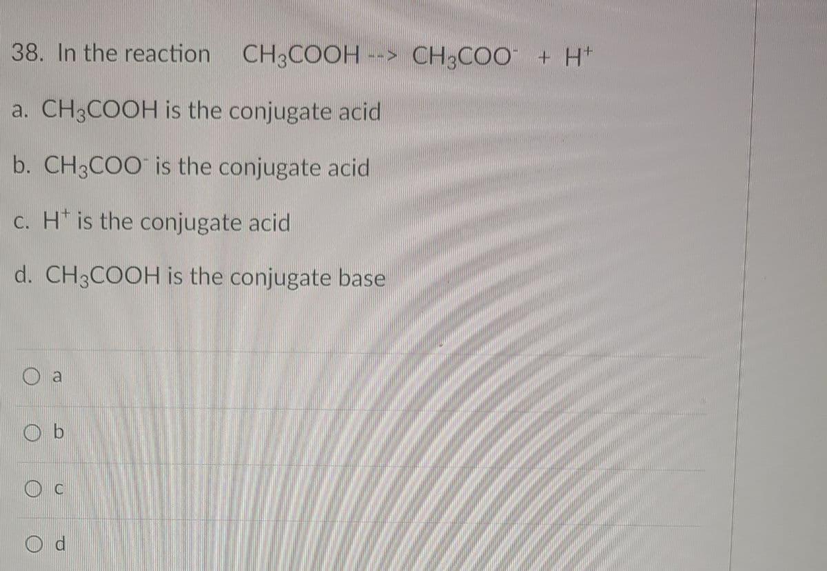 38. In the reaction
CH3COOH --> CH;COO + H*
a. CH3COOH is the conjugate acid
b. CH3COO is the conjugate acid
c. H* is the conjugate acid
d. CH3COOH is the conjugate base
O a
O b
