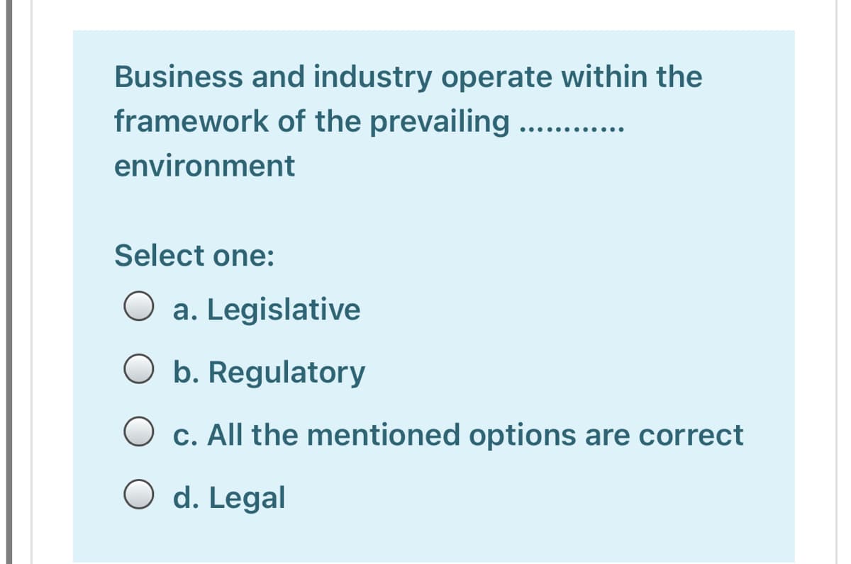 Business and industry operate within the
framework of the prevailing .....
environment
Select one:
a. Legislative
O b. Regulatory
c. All the mentioned options are correct
O d. Legal
