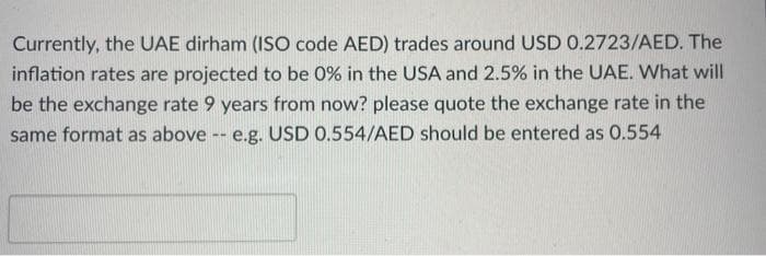 Currently, the UAE dirham (ISO code AED) trades around USD 0.2723/AED. The
inflation rates are projected to be 0% in the USA and 2.5% in the UAE. What will
be the exchange rate 9 years from now? please quote the exchange rate in the
same format as above -- e.g. USD 0.554/AED should be entered as 0.554