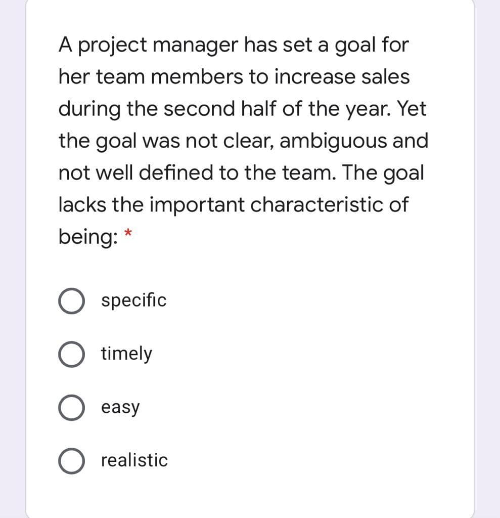 A project manager has set a goal for
her team members to increase sales
during the second half of the year. Yet
the goal was not clear, ambiguous and
not well defined to the team. The goal
lacks the important characteristic of
being: *
O specific
timely
easy
O realistic
