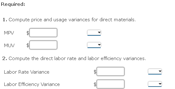 Required:
1. Compute price and usage variances for direct materials.
MPV
MUV
2. Compute the direct labor rate and labor efficiency variances.
Labor Rate Variance
Labor Efficiency Variance
%24
