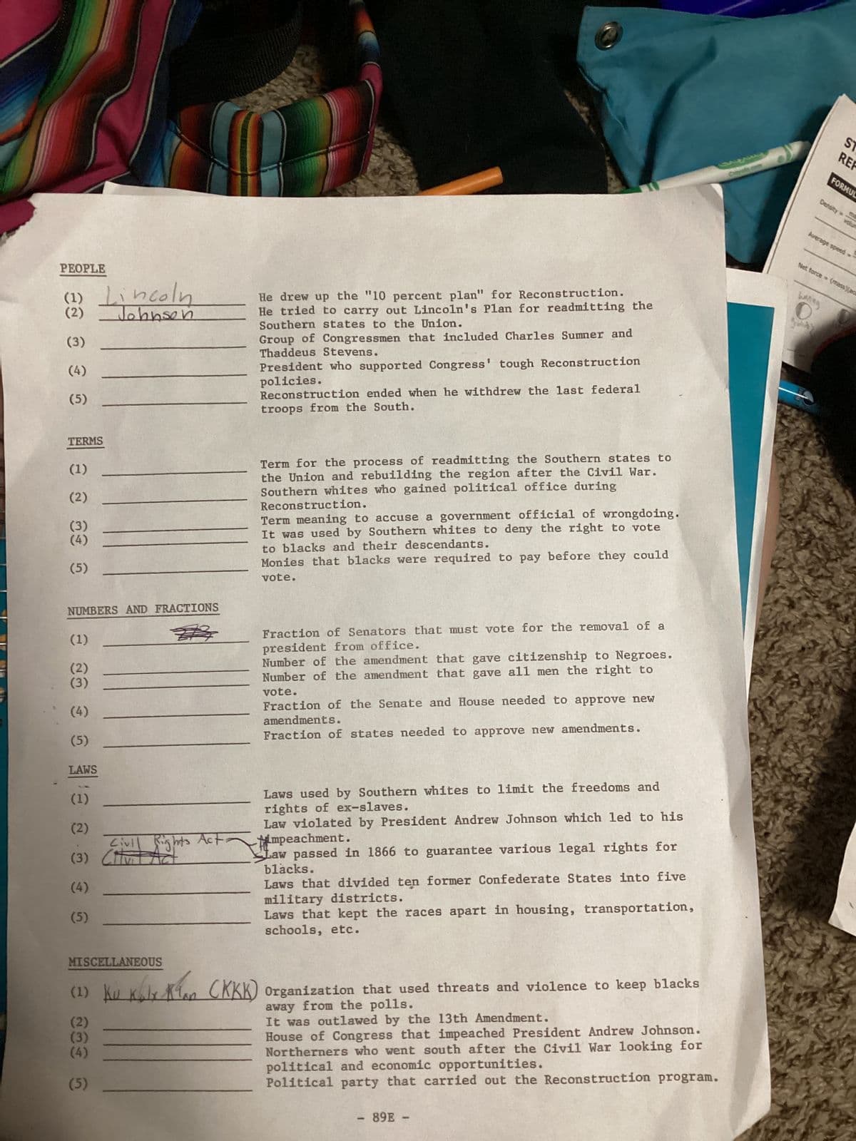 ST
REF
FORMUL
Density=
volum
Average speed
Net force = (mass)(act
PEOPLE
(1) Lincoln
(2) Johnson
(3)
(4)
(5)
He drew up the "10 percent plan" for Reconstruction.
He tried to carry out Lincoln's Plan for readmitting the
Southern states to the Union.
Group of Congressmen that included Charles Sumner and
Thaddeus Stevens.
President who supported Congress' tough Reconstruction
policies.
Reconstruction ended when he withdrew the last federal
troops from the South.
haring
0
TERMS
(1)
(2)
(3)
(4)
(5)
Term for the process of readmitting the Southern states to
the Union and rebuilding the region after the Civil War.
Southern whites who gained political office during
Reconstruction.
Term meaning to accuse a government official of wrongdoing.
It was used by Southern whites to deny the right to vote
to blacks and their descendants.
Monies that blacks were required to pay before they could
vote.
NUMBERS AND FRACTIONS
(1)
(2)
Fraction of Senators that must vote for the removal of a
president from office.
Number of the amendment that gave citizenship to Negroes.
Number of the amendment that gave all men the right to
vote.
Fraction of the Senate and House needed to approve new
amendments.
Fraction of states needed to approve new amendments.
(4)
(5)
LAWS
(1)
(2)
Civil
(3)
(4)
(5)
Milight's Act-
Laws used by Southern whites to limit the freedoms and
rights of ex-slaves.
Law violated by President Andrew Johnson which led to his
impeachment.
Law passed in 1866 to guarantee various legal rights for
blacks.
Laws that divided ten former Confederate States into five
military districts.
Laws that kept the races apart in housing, transportation,
schools, etc.
MISCELLANEOUS
✓ An (KKK) Organization that used threats and violence to keep blacks
Ku k6lx Klan (KKK)
(1) Kuk
(2)
(3)
(4)
(5)
away from the polls.
It was outlawed by the 13th Amendment.
House of Congress that impeached President Andrew Johnson.
Northerners who went south after the Civil War looking for
political and economic opportunities.
Political party that carried out the Reconstruction program.
- 89E-