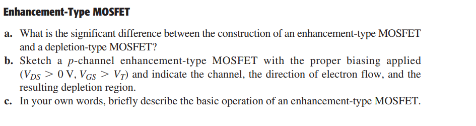 Enhancement-Type MOSFET
a. What is the significant difference between the construction of an enhancement-type MOSFET
and a depletion-type MOSFET?
b. Sketch a p-channel enhancement-type MOSFET with the proper biasing applied
(VDS> 0 V, VGS > VȚ) and indicate the channel, the direction of electron flow, and the
resulting depletion region.
c. In your own words, briefly describe the basic operation of an enhancement-type MOSFET.