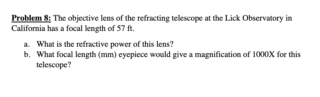 Problem 8: The objective lens of the refracting telescope at the Lick Observatory in
California has a focal length of 57 ft.
a. What is the refractive power of this lens?
b. What focal length (mm) eyepiece would give a magnification of 1000X for this
telescope?
