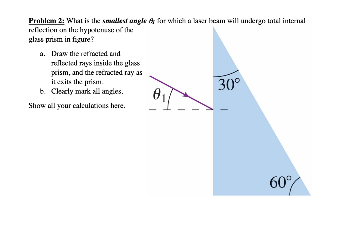 Problem 2: What is the smallest angle 1 for which a laser beam will undergo total internal
reflection on the hypotenuse of the
glass prism in figure?
a. Draw the refracted and
reflected rays inside the glass
prism, and the refracted ray as
it exits the prism.
b. Clearly mark all angles.
Show all your calculations here.
Ꮎ
30°
60%