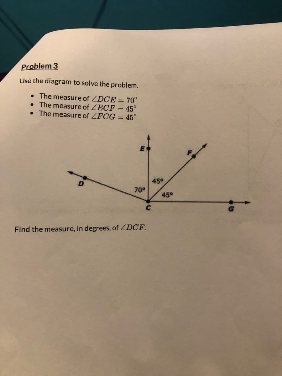 Problem 3
Use the diagram to solve the problem.
• The measure of ZDCE = 70°
• The measure of ZECF = 45°
• The measure of ZFCG = 45°
E
70°
C
Find the measure, in degrees, of ZDCF.
45°
45°