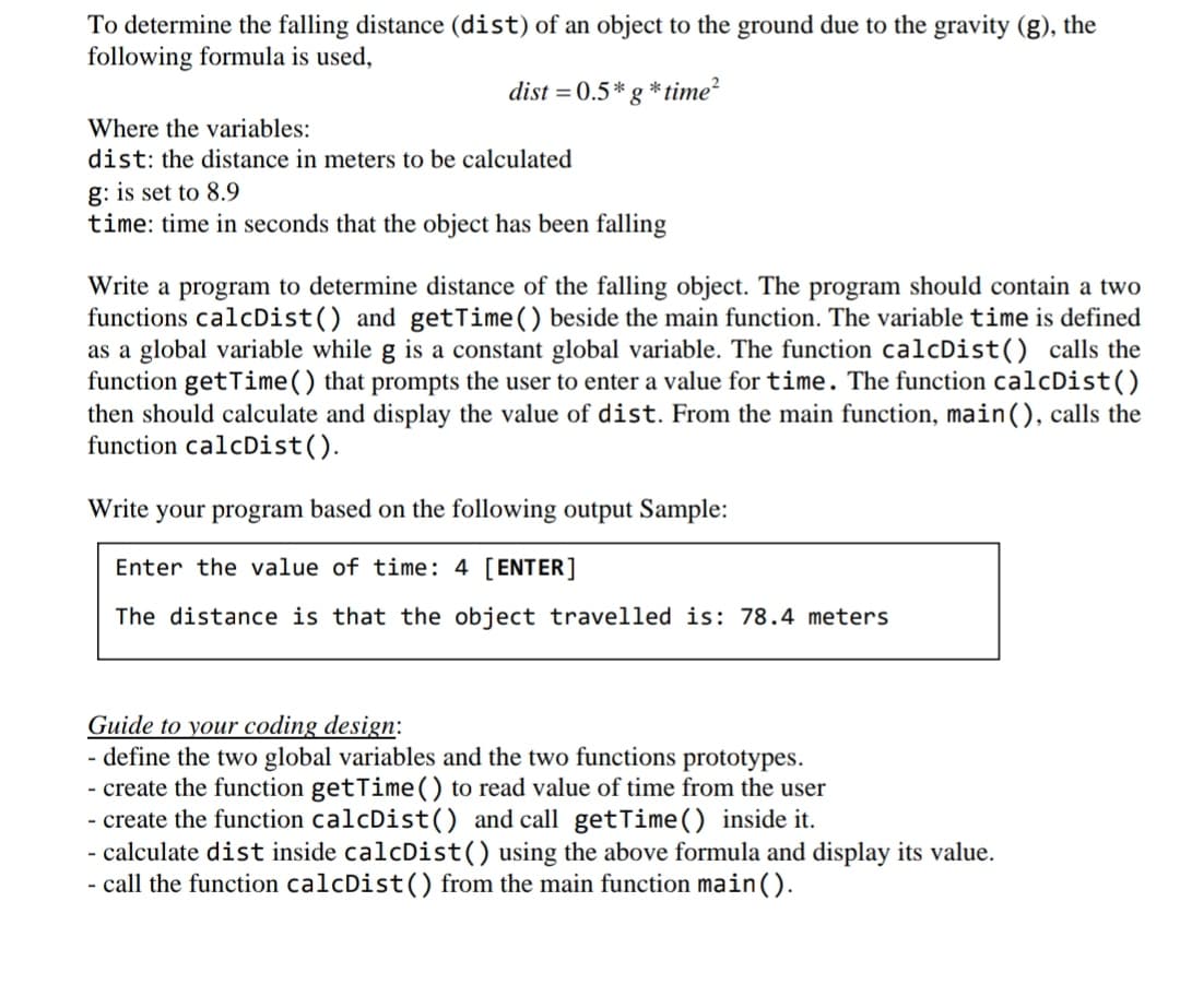 To determine the falling distance (dist) of an object to the ground due to the gravity (g), the
following formula is used,
dist = 0.5* g * time?
Where the variables:
dist: the distance in meters to be calculated
g: is set to 8.9
time: time in seconds that the object has been falling
Write a program to determine distance of the falling object. The program should contain a two
functions calcDist() and getTime() beside the main function. The variable time is defined
as a global variable while g is a constant global variable. The function calcDist() calls the
function get Time() that prompts the user to enter a value for time. The function calcDist()
then should calculate and display the value of dist. From the main function, main(), calls the
function calcDist().
Write your program based on the following output Sample:
Enter the value of time: 4 [ENTER]
The distance is that the object travelled is: 78.4 meters
Guide to your coding design:
define the two global variables and the two functions prototypes.
- create the function getTime() to read value of time from the user
- create the function calcDist(() and call getTime() inside it.
- calculate dist inside calcDist() using the above formula and display its value.
- call the function calcDist() from the main function main().
