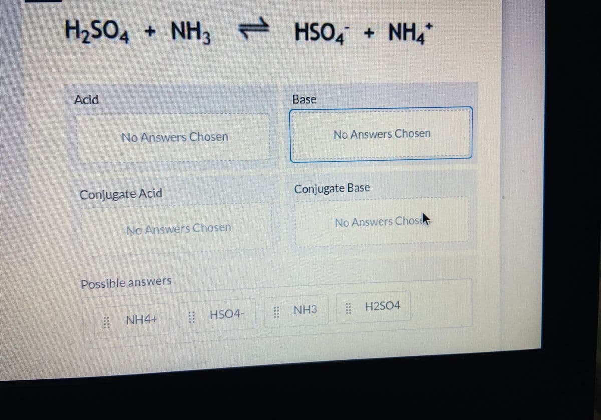 H2SO4
+ NH3 - HSO, + NH,*
Acid
Base
No Answers Chosen
No Answers Chosen
Conjugate Acid
Conjugate Base
No Answers Chosen
No Answers Chose
Possible answers
E NH4+
EHSO4-
# NH3
| H2SO4
