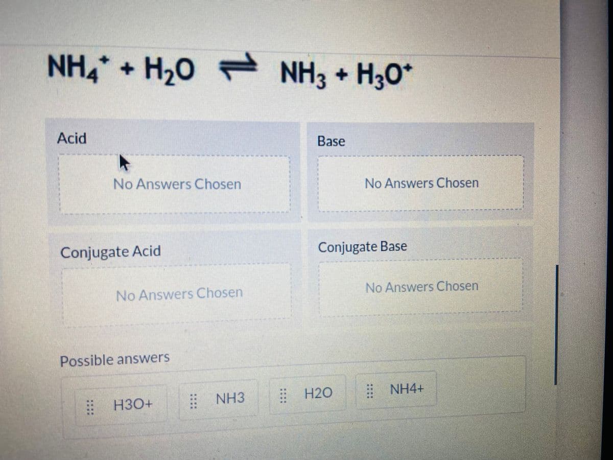 NH4 + H20 NH3 + H30*
1.
Acid
Base
No Answers Chosen
No Answers Chosen
Conjugate Acid
Conjugate Base
No Answers Chosen
No Answers Chosen
Possible answers
NH3
H2O
E NH4+
H30+
::
