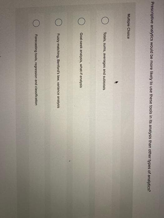 Prescriptive analytics would be more likely to use these tools in its analysis than other types of analytics?
Multiple Choice
Totals, sums, averages and subtotals
Goal-seek analysis, what-if analysis
Fuzzy matching, Benford's law, variance analysis
Forecasting tools, regression and classification