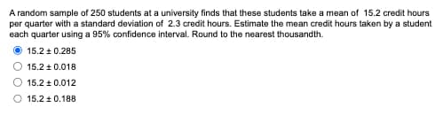 A random sample of 250 students at a university finds that these students take a mean of 15.2 credit hours
per quarter with a standard deviation of 2.3 credit hours. Estimate the mean credit hours taken by a student
each quarter using a 95% confidence interval. Round to the nearest thousandth.
15.2 ± 0.285
15.2±0.018
15.2±0.012
O 15.2 ± 0.188