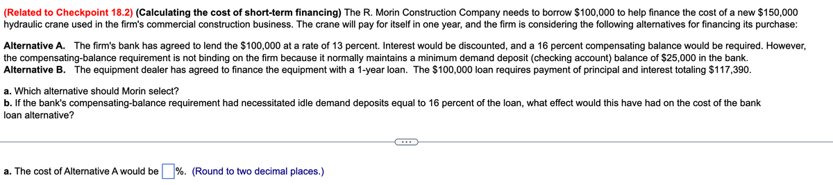 (Related to Checkpoint 18.2) (Calculating the cost of short-term financing) The R. Morin Construction Company needs to borrow $100,000 to help finance the cost of a new $150,000
hydraulic crane used in the firm's commercial construction business. The crane will pay for itself in one year, and the firm is considering the following alternatives for financing its purchase:
Alternative A. The firm's bank has agreed to lend the $100,000 at a rate of 13 percent. Interest would be discounted, and a 16 percent compensating balance would be required. However,
the compensating-balance requirement is not binding on the firm because it normally maintains a minimum demand deposit (checking account) balance of $25,000 in the bank.
Alternative B. The equipment dealer has agreed to finance the equipment with a 1-year loan. The $100,000 loan requires payment of principal and interest totaling $117,390.
a. Which alternative should Morin select?
b. If the bank's compensating-balance requirement had necessitated idle demand deposits equal to 16 percent of the loan, what effect would this have had on the cost of the bank
loan alternative?
a. The cost of Alternative A would be %. (Round to two decimal places.)
